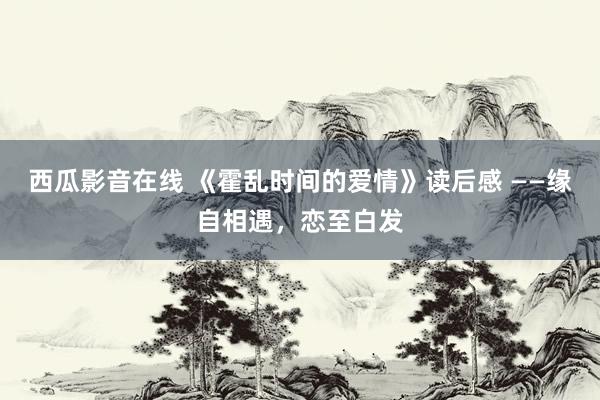 西瓜影音在线 《霍乱时间的爱情》读后感 ——缘自相遇，恋至白发