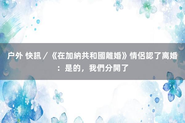 户外 快訊／《在加納共和國離婚》情侶認了离婚：是的，我們分開了