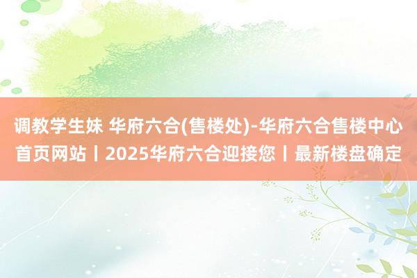 调教学生妹 华府六合(售楼处)-华府六合售楼中心首页网站丨2025华府六合迎接您丨最新楼盘确定