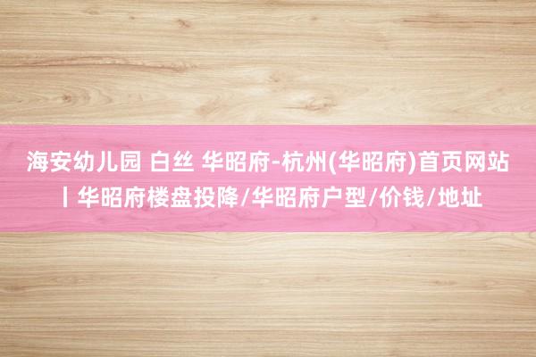 海安幼儿园 白丝 华昭府-杭州(华昭府)首页网站丨华昭府楼盘投降/华昭府户型/价钱/地址