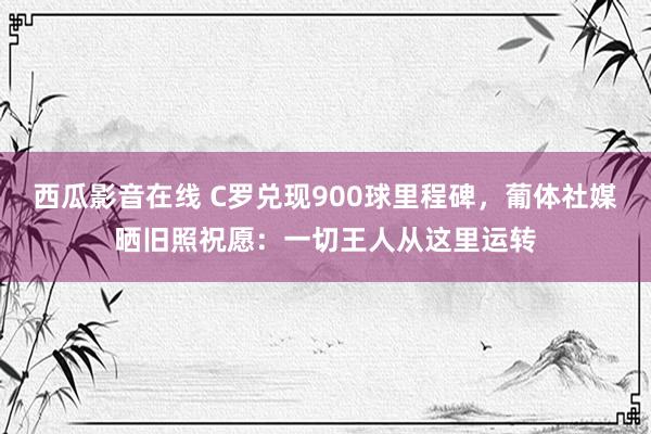 西瓜影音在线 C罗兑现900球里程碑，葡体社媒晒旧照祝愿：一切王人从这里运转