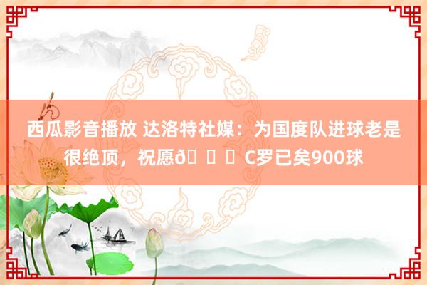 西瓜影音播放 达洛特社媒：为国度队进球老是很绝顶，祝愿🐐C罗已矣900球