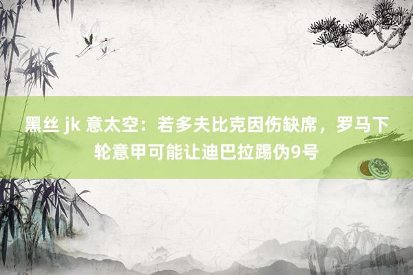 黑丝 jk 意太空：若多夫比克因伤缺席，罗马下轮意甲可能让迪巴拉踢伪9号
