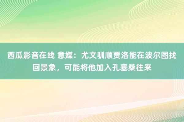 西瓜影音在线 意媒：尤文驯顺贾洛能在波尔图找回景象，可能将他加入孔塞桑往来