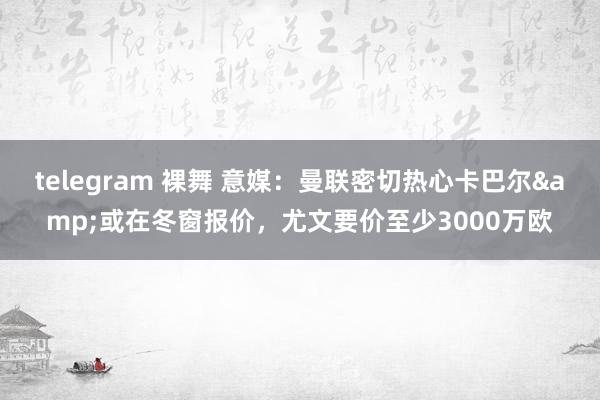 telegram 裸舞 意媒：曼联密切热心卡巴尔&或在冬窗报价，尤文要价至少3000万欧