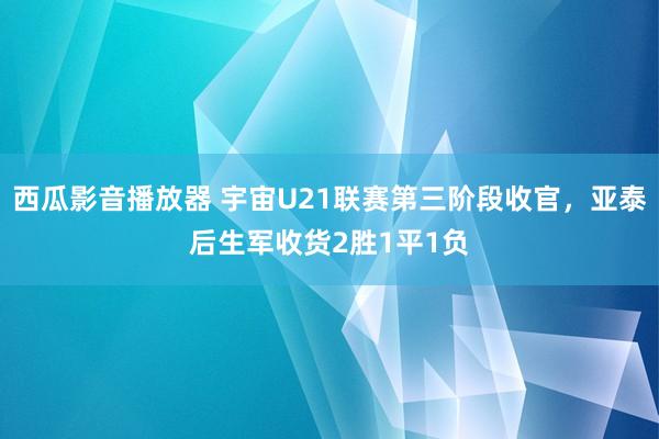 西瓜影音播放器 宇宙U21联赛第三阶段收官，亚泰后生军收货2胜1平1负