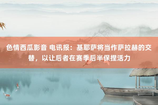 色情西瓜影音 电讯报：基耶萨将当作萨拉赫的交替，以让后者在赛季后半保捏活力