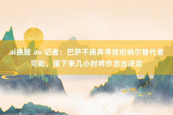 ai换脸 av 记者：巴萨不扬弃寻找伯纳尔替代者可能，接下来几小时将作念出决定