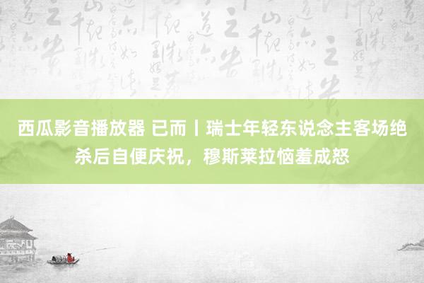 西瓜影音播放器 已而丨瑞士年轻东说念主客场绝杀后自便庆祝，穆斯莱拉恼羞成怒