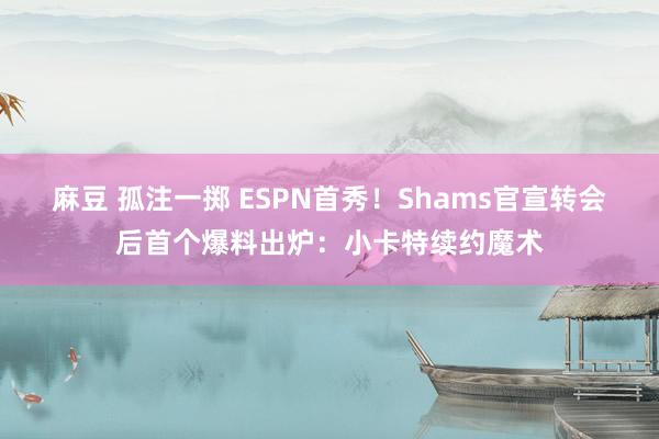 麻豆 孤注一掷 ESPN首秀！Shams官宣转会后首个爆料出炉：小卡特续约魔术