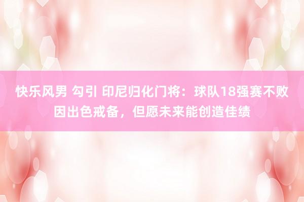 快乐风男 勾引 印尼归化门将：球队18强赛不败因出色戒备，但愿未来能创造佳绩