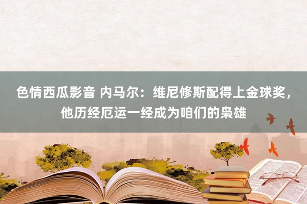 色情西瓜影音 内马尔：维尼修斯配得上金球奖，他历经厄运一经成为咱们的枭雄