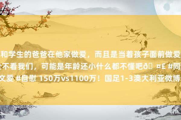 和学生的爸爸在他家做爱，而且是当着孩子面前做爱，太刺激了，孩子完全不看我们，可能是年龄还小什么都不懂吧🤣 #同城 #文爱 #自慰 150万vs1100万！国足1-3澳大利亚微博热搜热度远低于孙颖莎退赛
