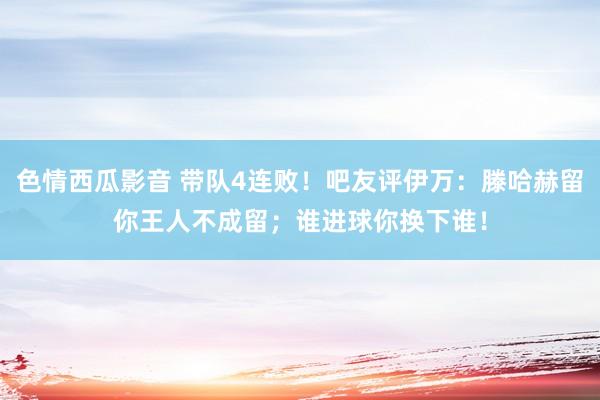 色情西瓜影音 带队4连败！吧友评伊万：滕哈赫留你王人不成留；谁进球你换下谁！