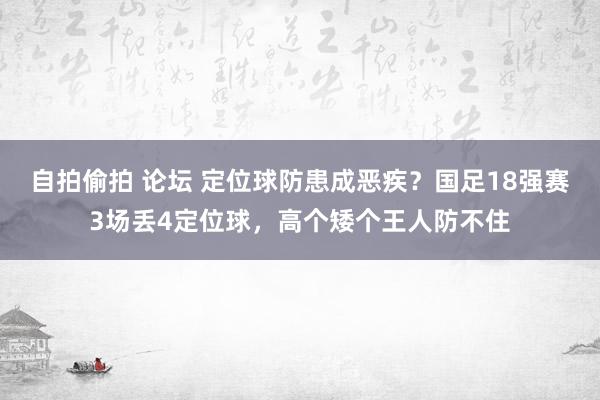 自拍偷拍 论坛 定位球防患成恶疾？国足18强赛3场丢4定位球，高个矮个王人防不住