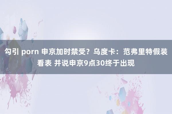 勾引 porn 申京加时禁受？乌度卡：范弗里特假装看表 并说申京9点30终于出现