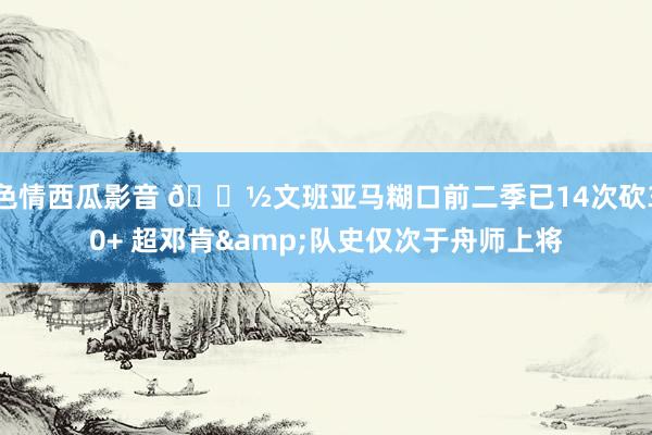 色情西瓜影音 👽文班亚马糊口前二季已14次砍30+ 超邓肯&队史仅次于舟师上将