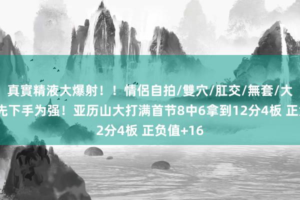 真實精液大爆射！！情侶自拍/雙穴/肛交/無套/大量噴精 先下手为强！亚历山大打满首节8中6拿到12分4板 正负值+16