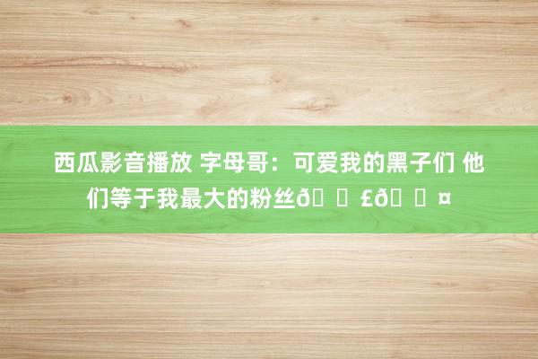 西瓜影音播放 字母哥：可爱我的黑子们 他们等于我最大的粉丝📣🖤