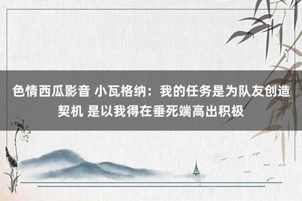 色情西瓜影音 小瓦格纳：我的任务是为队友创造契机 是以我得在垂死端高出积极