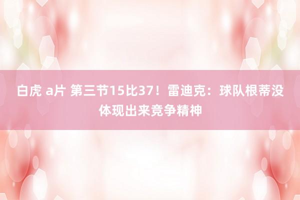 白虎 a片 第三节15比37！雷迪克：球队根蒂没体现出来竞争精神