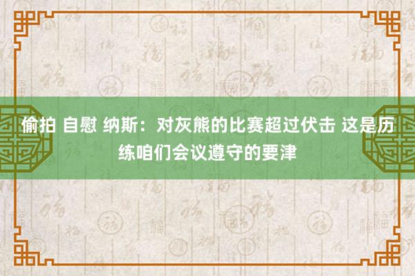 偷拍 自慰 纳斯：对灰熊的比赛超过伏击 这是历练咱们会议遵守的要津