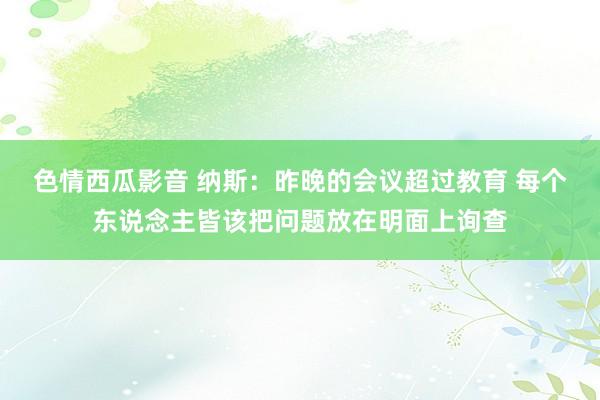 色情西瓜影音 纳斯：昨晚的会议超过教育 每个东说念主皆该把问题放在明面上询查