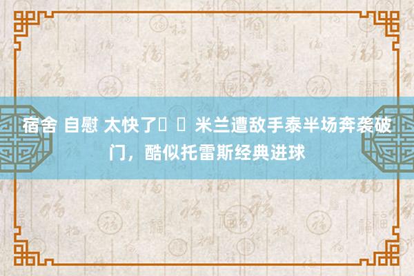 宿舍 自慰 太快了⚡️米兰遭敌手泰半场奔袭破门，酷似托雷斯经典进球