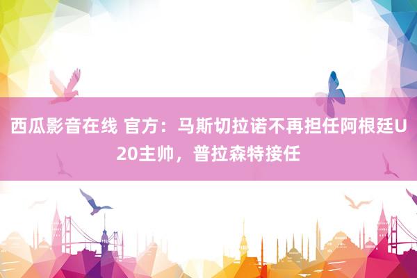 西瓜影音在线 官方：马斯切拉诺不再担任阿根廷U20主帅，普拉森特接任