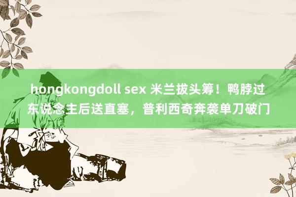 hongkongdoll sex 米兰拔头筹！鸭脖过东说念主后送直塞，普利西奇奔袭单刀破门