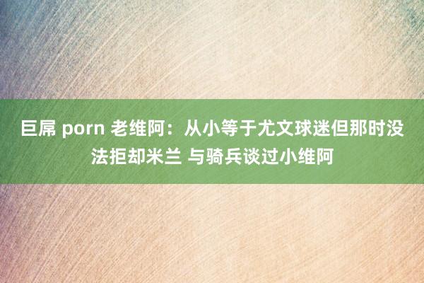 巨屌 porn 老维阿：从小等于尤文球迷但那时没法拒却米兰 与骑兵谈过小维阿