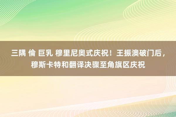 三隅 倫 巨乳 穆里尼奥式庆祝！王振澳破门后，穆斯卡特和翻译决骤至角旗区庆祝
