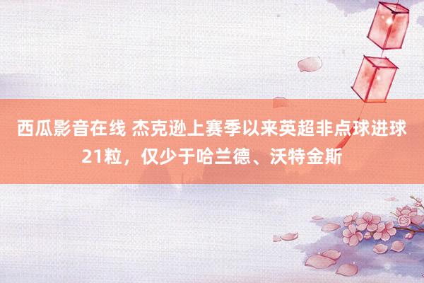 西瓜影音在线 杰克逊上赛季以来英超非点球进球21粒，仅少于哈兰德、沃特金斯