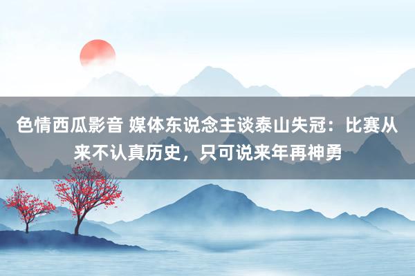 色情西瓜影音 媒体东说念主谈泰山失冠:比赛从来不认真历史,只可说来年再神勇
