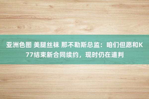 亚洲色图 美腿丝袜 那不勒斯总监：咱们但愿和K77结束新合同续约，现时仍在道判