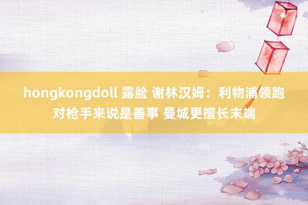 hongkongdoll 露脸 谢林汉姆：利物浦领跑对枪手来说是善事 曼城更擅长末端