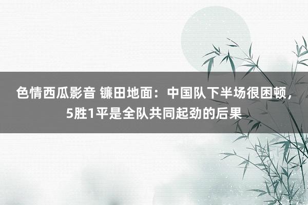 色情西瓜影音 镰田地面：中国队下半场很困顿，5胜1平是全队共同起劲的后果