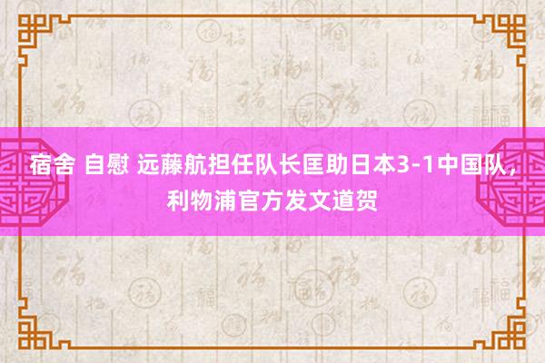 宿舍 自慰 远藤航担任队长匡助日本3-1中国队，利物浦官方发文道贺
