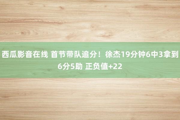西瓜影音在线 首节带队追分！徐杰19分钟6中3拿到6分5助 正负值+22