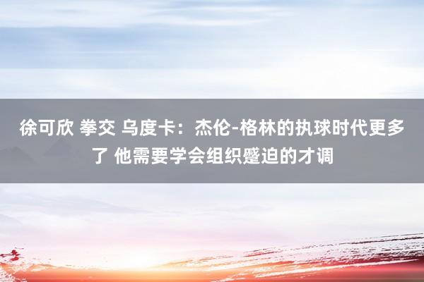 徐可欣 拳交 乌度卡：杰伦-格林的执球时代更多了 他需要学会组织蹙迫的才调