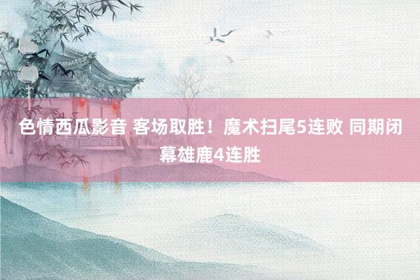 色情西瓜影音 客场取胜！魔术扫尾5连败 同期闭幕雄鹿4连胜