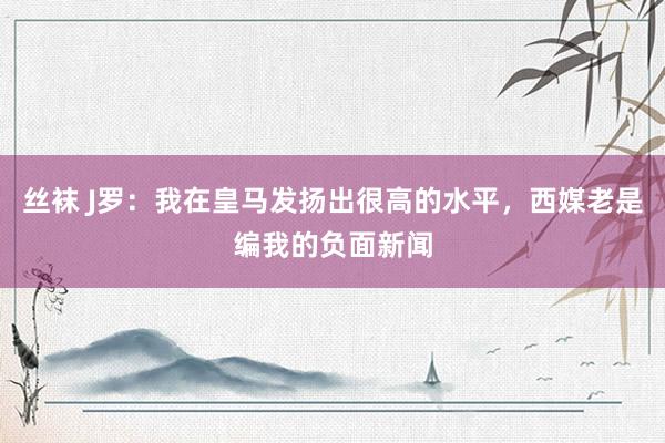 丝袜 J罗：我在皇马发扬出很高的水平，西媒老是编我的负面新闻