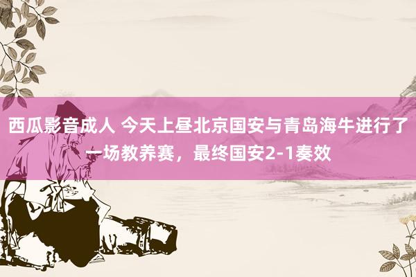 西瓜影音成人 今天上昼北京国安与青岛海牛进行了一场教养赛，最终国安2-1奏效
