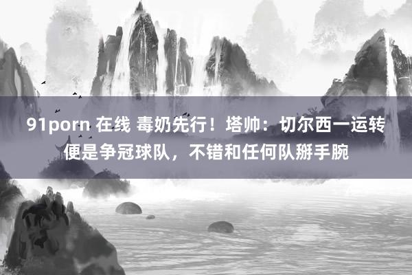 91porn 在线 毒奶先行！塔帅：切尔西一运转便是争冠球队，不错和任何队掰手腕