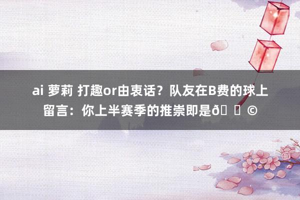 ai 萝莉 打趣or由衷话？队友在B费的球上留言：你上半赛季的推崇即是💩