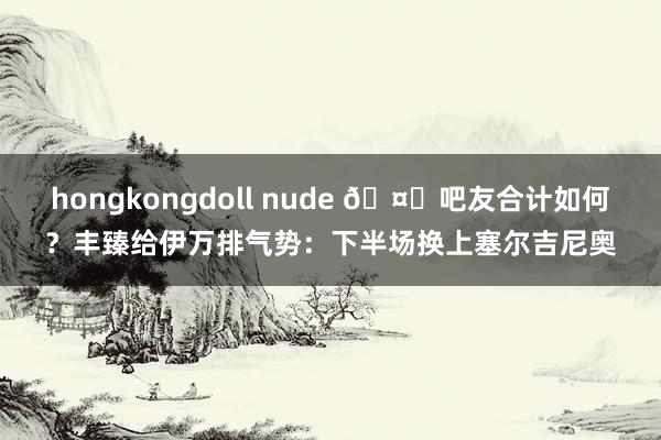 hongkongdoll nude 🤔吧友合计如何？丰臻给伊万排气势：下半场换上塞尔吉尼奥