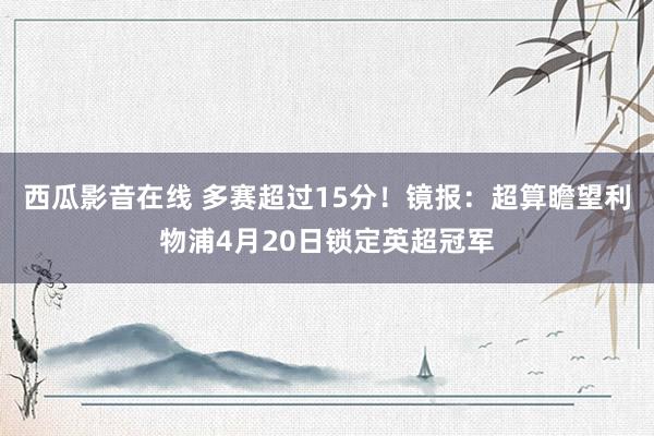 西瓜影音在线 多赛超过15分！镜报：超算瞻望利物浦4月20日锁定英超冠军