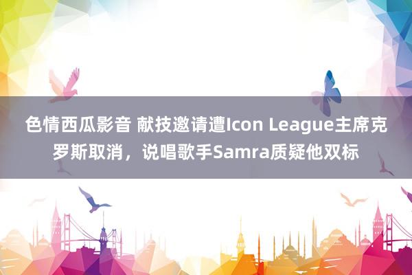 色情西瓜影音 献技邀请遭Icon League主席克罗斯取消，说唱歌手Samra质疑他双标