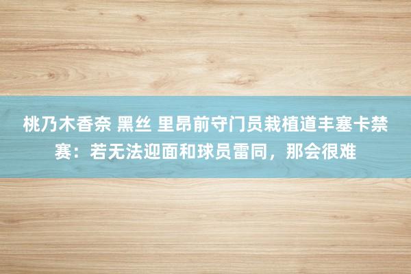 桃乃木香奈 黑丝 里昂前守门员栽植道丰塞卡禁赛：若无法迎面和球员雷同，那会很难