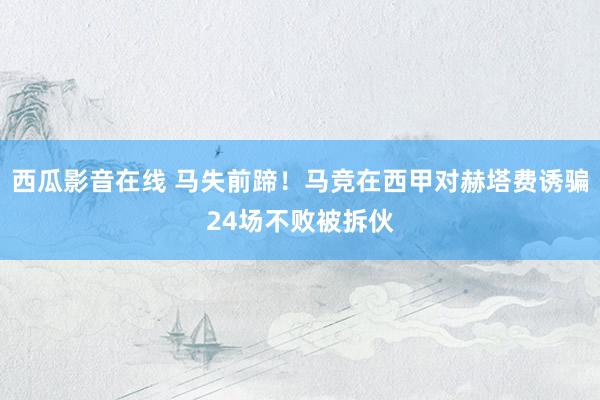 西瓜影音在线 马失前蹄！马竞在西甲对赫塔费诱骗24场不败被拆伙